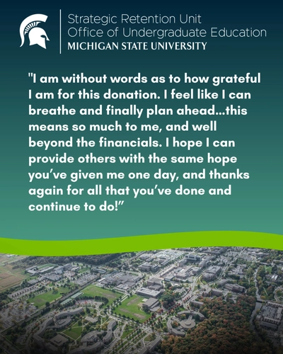 The graphic features a dark teal-to-green gradient background with the MSU Spartan logo and "Strategic Retention Unit, Office of Undergraduate Education, Michigan State University" branding at the top. The student quote states: "I am without words as to how grateful I am for this donation. I feel like I can breathe and finally plan ahead...this means so much to me, and well beyond the financials. I hope I can provide others with the same hope you've given me one day, and thanks again for all that you've done and continue to do!" The bottom section, divided by a lime green wave, shows a high-altitude aerial view of campus buildings, green spaces, and parking lots.