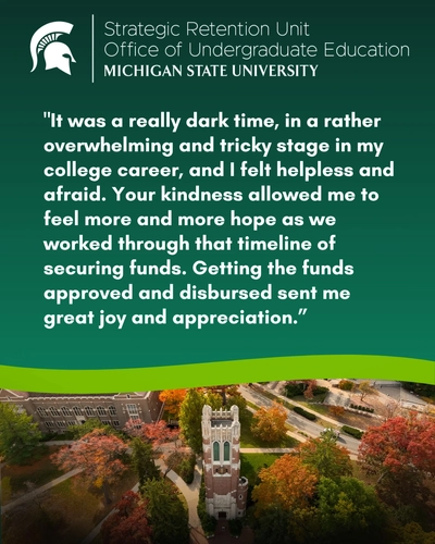 The image has a dark green top half featuring the MSU Spartan helmet logo and text reading "Strategic Retention Unit, Office of Undergraduate Education, Michigan State University". Below the header is a quoted testimonial: "It was a really dark time, in a rather overwhelming and tricky stage in my college career, and I felt helpless and afraid. Your kindness allowed me to feel more and more hope as we worked through that timeline of securing funds. Getting the funds approved and disbursed sent me great joy and appreciation." A bright green wavy line separates the text from the bottom half, which shows an aerial drone photograph of Beaumont Tower surrounded by fall foliage.